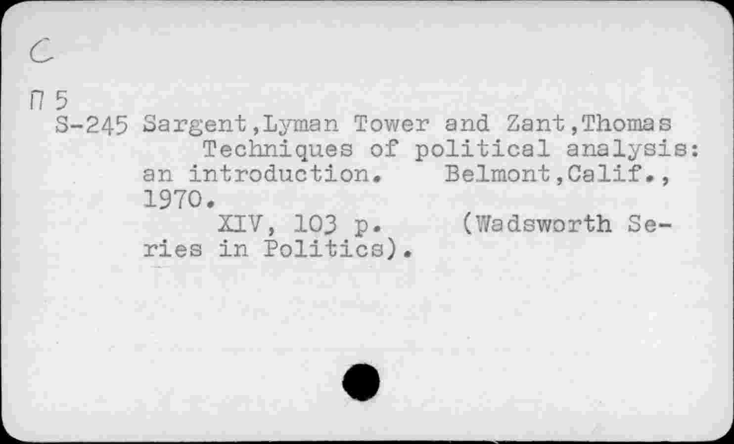 ﻿n 5
S-245 Sargent,Lyman Tower and Zant,Thomas Techniques of political analysis: an introduction. Belmont,Calif., 1970.
XIV, 103 p. (V/adsworth Series in Politics).